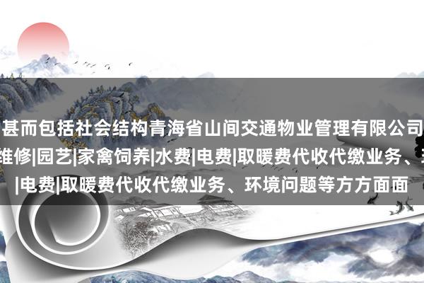 甚而包括社会结构青海省山间交通物业管理有限公司|物业管理经营|房屋维修|园艺|家禽饲养|水费|电费|取暖费代收代缴业务、环境问题等方方面面