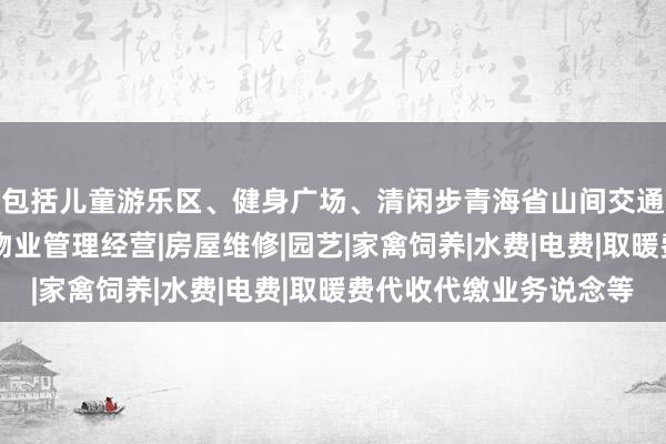 包括儿童游乐区、健身广场、清闲步青海省山间交通物业管理有限公司|物业管理经营|房屋维修|园艺|家禽饲养|水费|电费|取暖费代收代缴业务说念等