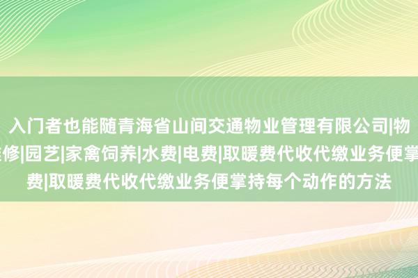 入门者也能随青海省山间交通物业管理有限公司|物业管理经营|房屋维修|园艺|家禽饲养|水费|电费|取暖费代收代缴业务便掌持每个动作的方法